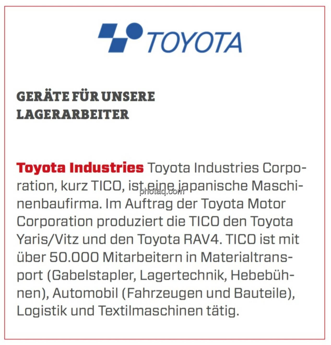 Toyota Industries - Geräte für unsere Lagerarbeiter: Toyota Industries Corporation, kurz TICO, ist eine japanische Maschinenbaufirma. Im Auftrag der Toyota Motor Corporation produziert die TICO den Toyota Yaris/Vitz und den Toyota RAV4. TICO ist mit über 50.000 Mitarbeitern in Materialtransport (Gabelstapler, Lagertechnik, Hebebühnen), Automobil (Fahrzeugen und Bauteile), Logistik und Textilmaschinen tätig.