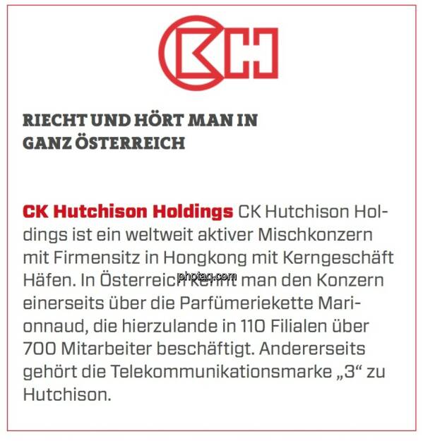 CK Hutchison Holdings - Riecht und hört man in ganz Österreich: CK Hutchison Holdings ist ein weltweit aktiver Mischkonzern mit Firmensitz in Hongkong mit Kerngeschäft Häfen. In Österreich kennt man den Konzern einerseits über die Parfümeriekette Marionnaud, die hierzulande in 110 Filialen über 700 Mitarbeiter beschäftigt. Andererseits gehört die Telekommunikationsmarke „3“ zu Hutchison.  (24.03.2020) 