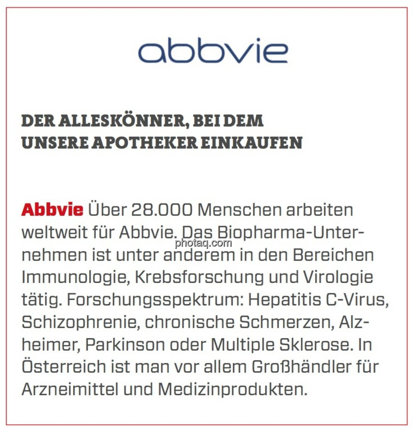 Abbvie - Der Alleskönner, bei dem unsere Apotheker einkaufen: Über 28.000 Menschen arbeiten weltweit für Abbvie. Das Biopharma-Unternehmen ist unter anderem in den Bereichen Immunologie, Krebsforschung und Virologie tätig. Forschungsspektrum: Hepatitis C-Virus, Schizophrenie, chronische Schmerzen, Alzheimer, Parkinson oder Multiple Sklerose. In Österreich ist man vor allem Großhändler für Arzneimittel und Medizinprodukten.