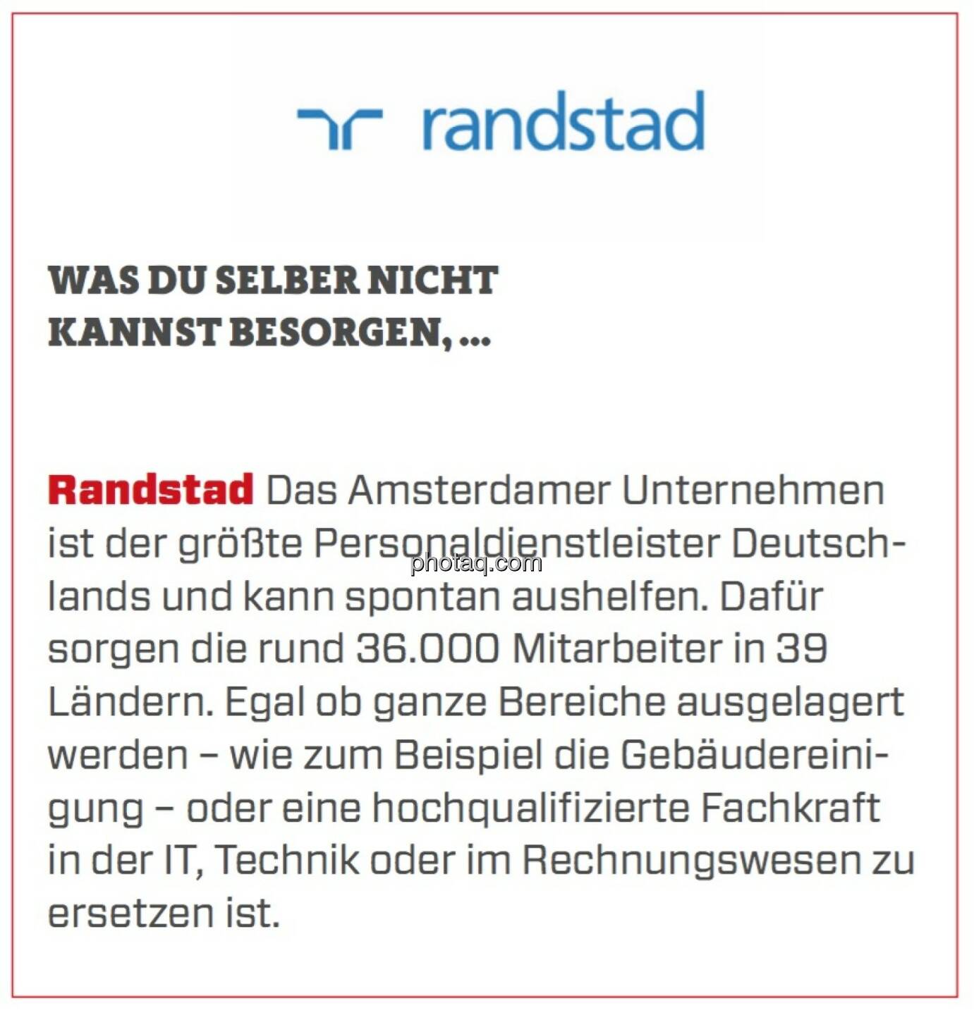 Randstad - Was Du selber nicht kannst besorgen, ...: Das Amsterdamer Unternehmen ist der größte Personaldienstleister Deutschlands und kann spontan aushelfen. Dafür sorgen die rund 36.000 Mitarbeiter in 39 Ländern. Egal ob ganze Bereiche ausgelagert werden – wie zum Beispiel die Gebäudereinigung – oder eine hochqualifizierte Fachkraft in der IT, Technik oder im Rechnungswesen zu ersetzen ist. 