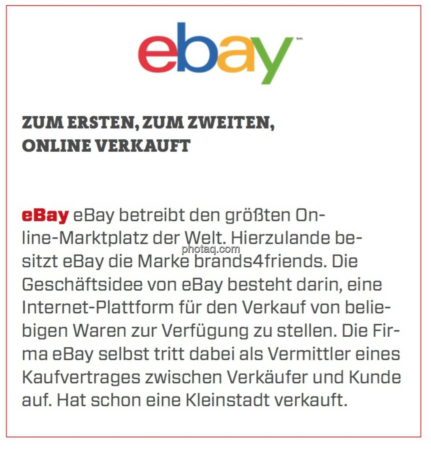 eBay - Zum Ersten, zum Zweiten, online verkauft: eBay betreibt den größten Online-Marktplatz der Welt. Hierzulande besitzt eBay die Marke brands4friends. Die Geschäftsidee von eBay besteht darin, eine Internet-Plattform für den Verkauf von beliebigen Waren zur Verfügung zu stellen. Die Firma eBay selbst tritt dabei als Vermittler eines Kaufvertrages zwischen Verkäufer und Kunde auf. Hat schon eine Kleinstadt verkauft. 