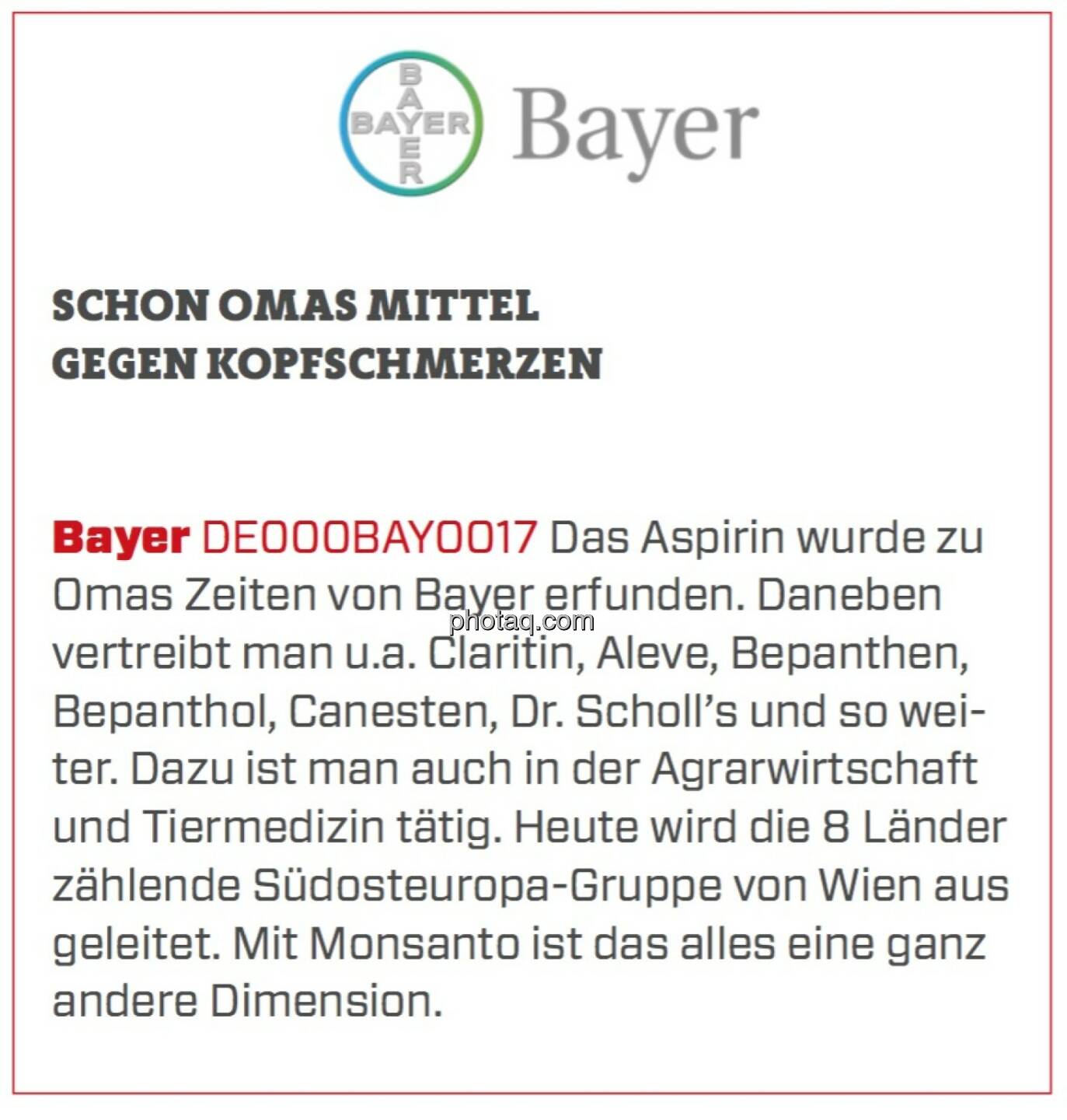 Bayer - Schon Omas Mittel gegen Kopfschmerzen: Das Aspirin wurde zu Omas Zeiten von Bayer erfunden. Daneben vertreibt man u.a. Claritin, Aleve, Bepanthen, Bepanthol, Canesten, Dr. Scholl’s und so weiter. Dazu ist man auch in der Agrarwirtschaft und Tiermedizin tätig. Heute wird die 8 Länder zählende Südosteuropa-Gruppe von Wien aus geleitet. Mit Monsanto ist das alles eine ganz andere Dimension. 