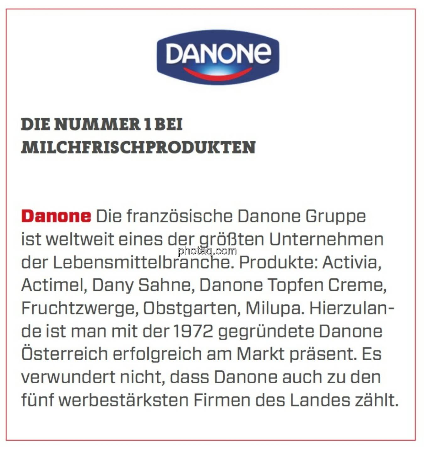 Danone - Die Nummer 1 bei Milchfrischprodukten: Die französische Danone Gruppe ist weltweit eines der größten Unternehmen der Lebensmittelbranche. Produkte: Activia, Actimel, Dany Sahne, Danone Topfen Creme, Fruchtzwerge, Obstgarten, Milupa. Hierzulande ist man mit der 1972 gegründete Danone Österreich erfolgreich am Markt präsent. Es verwundert nicht, dass Danone auch zu den fünf werbestärksten Firmen des Landes zählt.