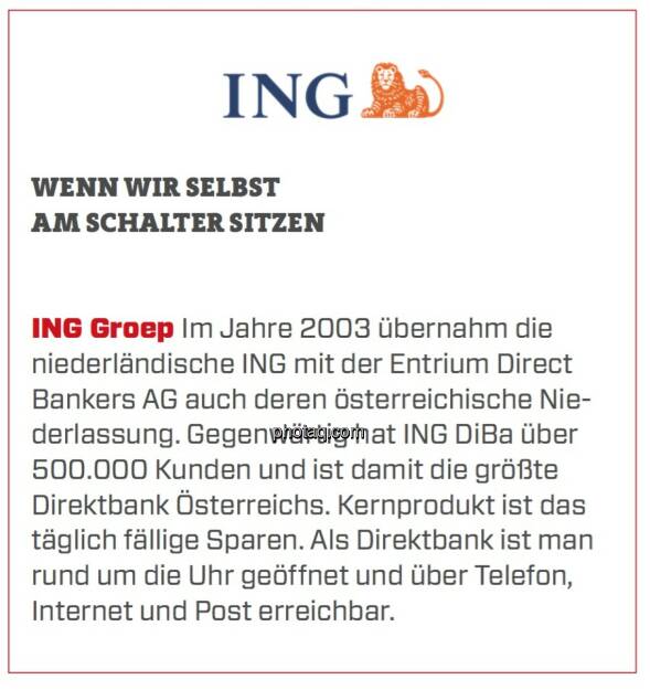 ING Groep - Wenn wir selbst am Schalter sitzen: Im Jahre 2003 übernahm die niederländische ING mit der Entrium Direct Bankers AG auch deren österreichische Niederlassung. Gegenwärtig hat ING DiBa über 500.000 Kunden und ist damit die größte Direktbank Österreichs. Kernprodukt ist das täglich fällige Sparen. Als Direktbank ist man rund um die Uhr geöffnet und über Telefon, Internet und Post erreichbar.  (24.03.2020) 