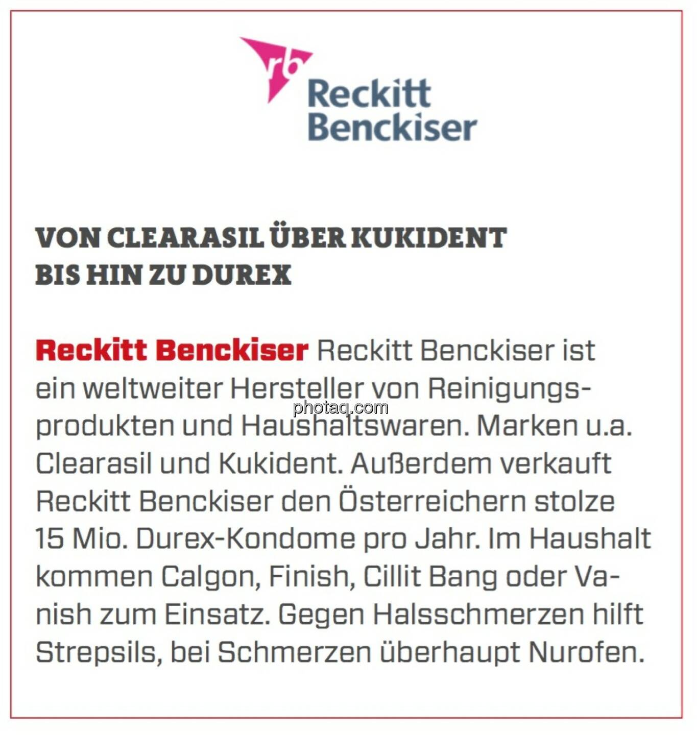 Reckitt Benckiser - Von Clearasil über Kukident bis hin zu Durex: Reckitt Benckiser ist ein weltweiter Hersteller von Reinigungsprodukten und Haushaltswaren. Marken u.a. Clearasil und Kukident. Außerdem verkauft Reckitt Benckiser den Österreichern stolze 15 Mio. Durex-Kondome pro Jahr. Im Haushalt kommen Calgon, Finish, Cillit Bang oder Vanish zum Einsatz. Gegen Halsschmerzen hilft Strepsils, bei Schmerzen überhaupt Nurofen.