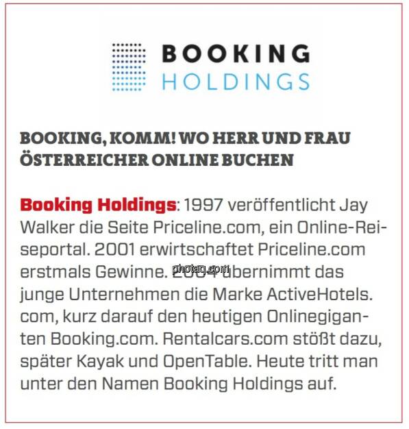 Booking Holdings - Booking, Komm! Wo Herr und Frau Österreicher online buchen: Booking Holdings: 1997 veröffentlicht Jay Walker die Seite Priceline.com, ein Online-Reiseportal. 2001 erwirtschaftet Priceline.com erstmals Gewinne. 2004 übernimmt das junge Unternehmen die Marke ActiveHotels.com, kurz darauf den heutigen Onlinegiganten Booking.com. Rentalcars.com stößt dazu, später Kayak und OpenTable. Heute tritt man unter den Namen Booking Holdings auf. (24.03.2020) 