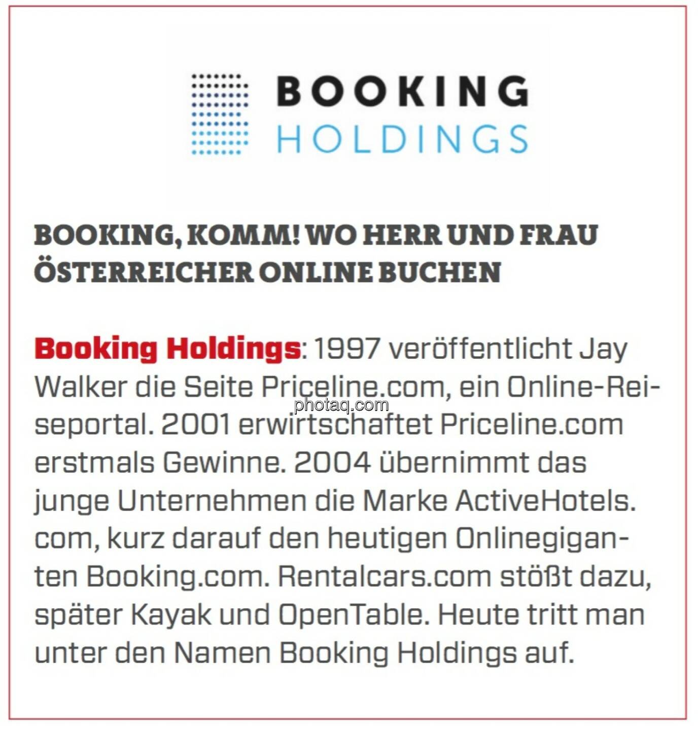 Booking Holdings - Booking, Komm! Wo Herr und Frau Österreicher online buchen: Booking Holdings: 1997 veröffentlicht Jay Walker die Seite Priceline.com, ein Online-Reiseportal. 2001 erwirtschaftet Priceline.com erstmals Gewinne. 2004 übernimmt das junge Unternehmen die Marke ActiveHotels.com, kurz darauf den heutigen Onlinegiganten Booking.com. Rentalcars.com stößt dazu, später Kayak und OpenTable. Heute tritt man unter den Namen Booking Holdings auf.