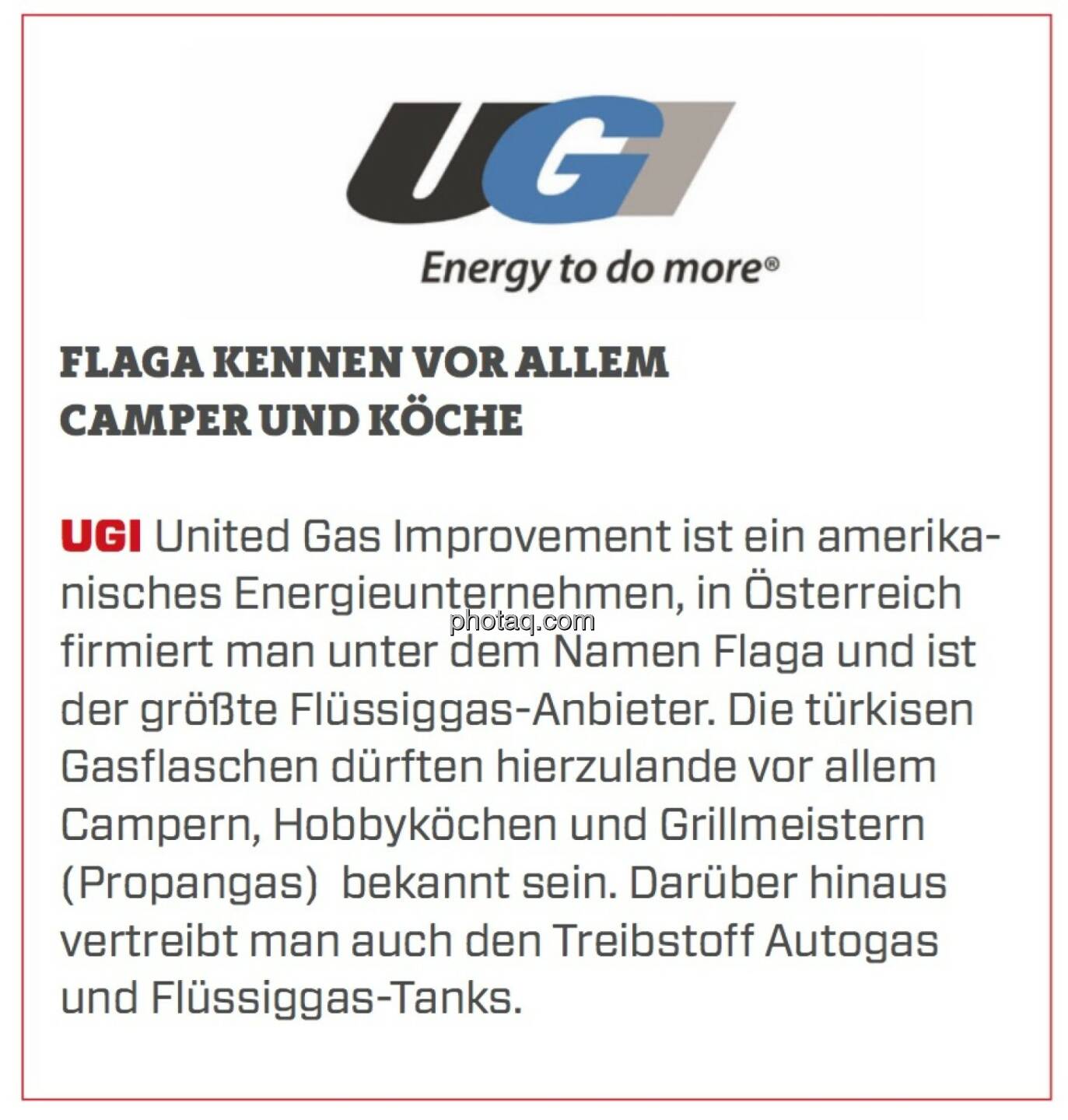 UGI - Flaga kennen vor allem Camper und Köche: UGI United Gas Improvement ist ein amerikanisches Energieunternehmen, in Österreich firmiert man unter dem Namen Flaga und ist der größte Flüssiggas-Anbieter. Die türkisen Gasflaschen dürften hierzulande vor allem Campern, Hobbyköchen und Grillmeistern (Propangas)  bekannt sein. Darüber hinaus vertreibt man auch den Treibstoff Autogas und Flüssiggas-Tanks.
