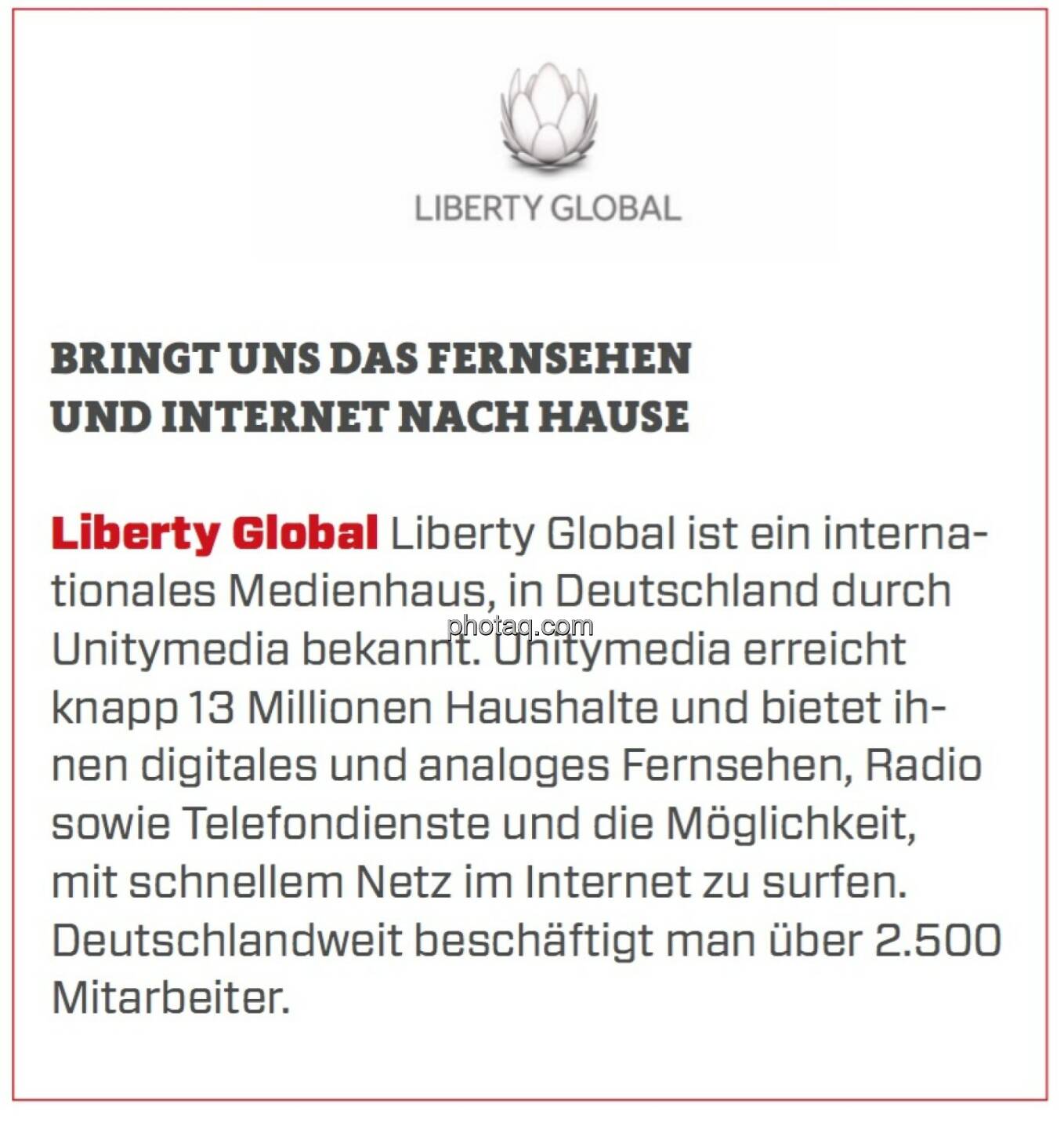 Liberty Global - Bringt uns das Fernsehen und Internet nach Hause: Liberty Global ist ein internationales Medienhaus, in Deutschland durch Unitymedia bekannt. Unitymedia erreicht knapp 13 Millionen Haushalte und bietet ihnen digitales und analoges Fernsehen, Radio sowie Telefondienste und die Möglichkeit, mit schnellem Netz im Internet zu surfen. Deutschlandweit beschäftigt man über 2.500 Mitarbeiter. 