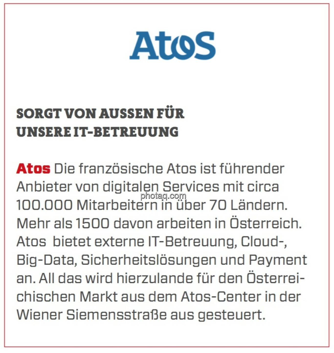 Atos - Sorgt von außen für unsere IT-Betreuung: Die französische Atos ist führender Anbieter von digitalen Services mit circa 100.000 Mitarbeitern in über 70 Ländern. Mehr als 1500 davon arbeiten in Österreich. Atos  bietet externe IT-Betreuung, Cloud-, Big-Data, Sicherheitslösungen und Payment an. All das wird hierzulande für den Österreichischen Markt aus dem Atos-Center in der Wiener Siemensstraße aus gesteuert.