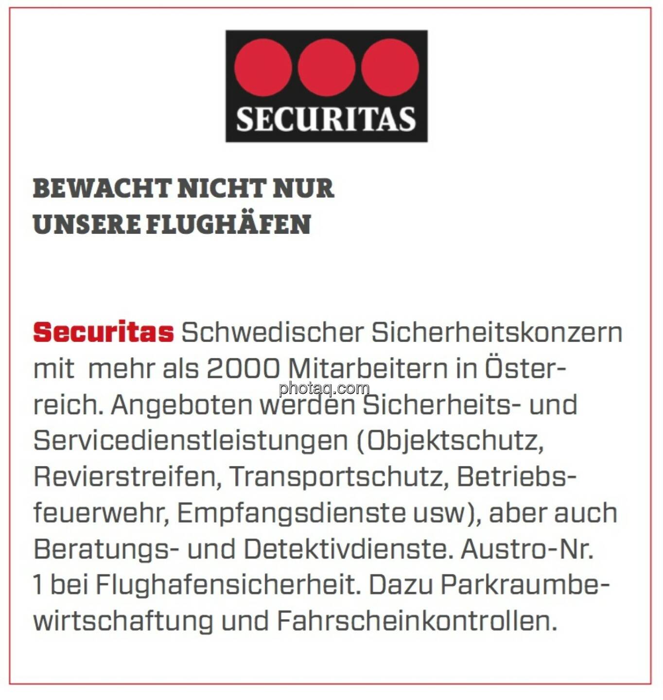 Securitas - Bewacht nicht nur unsere Flughäfen: Schwedischer Sicherheitskonzern mit  mehr als 2000 Mitarbeitern in Österreich. Angeboten werden Sicherheits- und Servicedienstleistungen (Objektschutz, Revierstreifen, Transportschutz, Betriebsfeuerwehr, Empfangsdienste usw), aber auch Beratungs- und Detektivdienste. Austro-Nr. 1 bei Flughafensicherheit. Dazu Parkraumbewirtschaftung und Fahrscheinkontrollen.