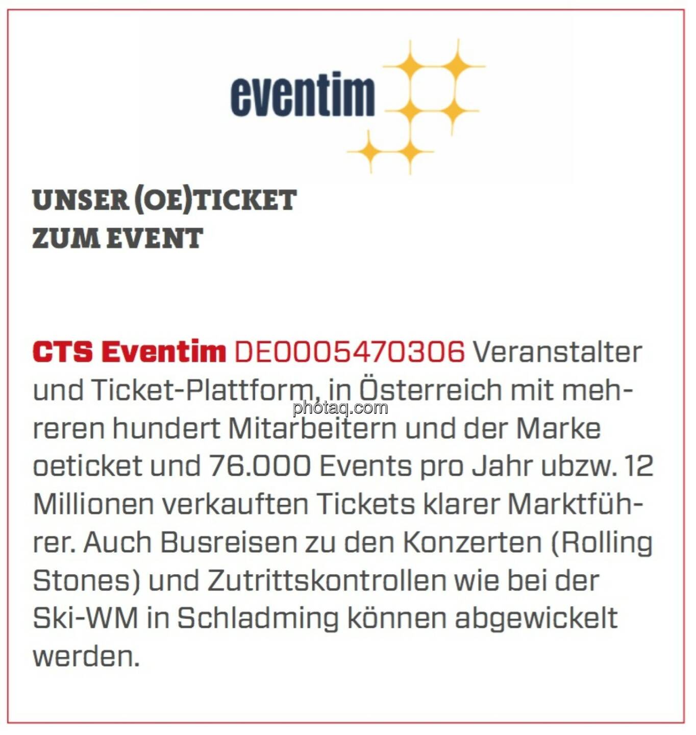 CTS Eventim - Unser (Oe)Ticket zum Event: Veranstalter und Ticket-Plattform, in Österreich mit mehreren hundert Mitarbeitern und der Marke oeticket und 76.000 Events pro Jahr ubzw. 12 Millionen verkauften Tickets klarer Marktführer. Auch Busreisen zu den Konzerten (Rolling Stones) und Zutrittskontrollen wie bei der Ski-WM in Schladming können abgewickelt werden.