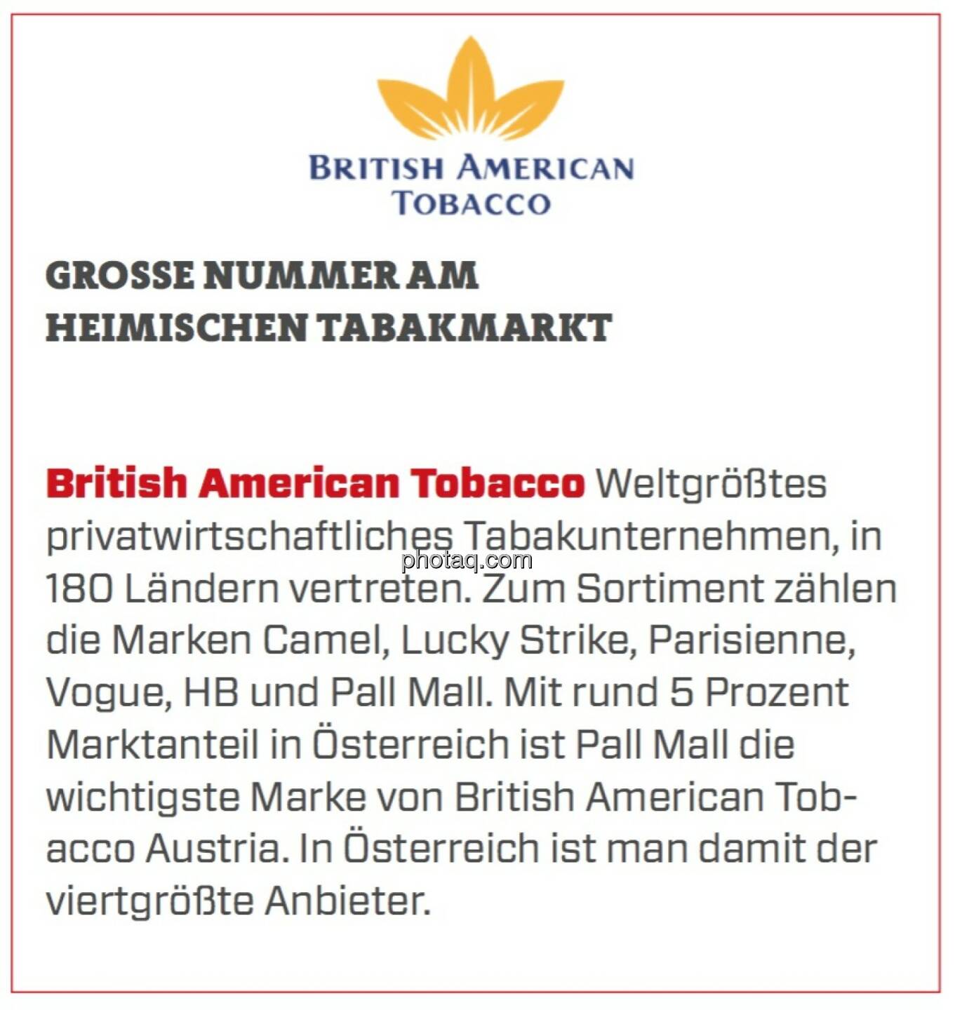 British American Tobacco - Große Nummer am heimischen Tabakmarkt: Weltgrößtes privatwirtschaftliches Tabakunternehmen, in 180 Ländern vertreten. Zum Sortiment zählen die Marken Camel, Lucky Strike, Parisienne, Vogue, HB und Pall Mall. Mit rund 5 Prozent Marktanteil in Österreich ist Pall Mall die wichtigste Marke von British American Tobacco Austria. In Österreich ist man damit der viertgrößte Anbieter. 