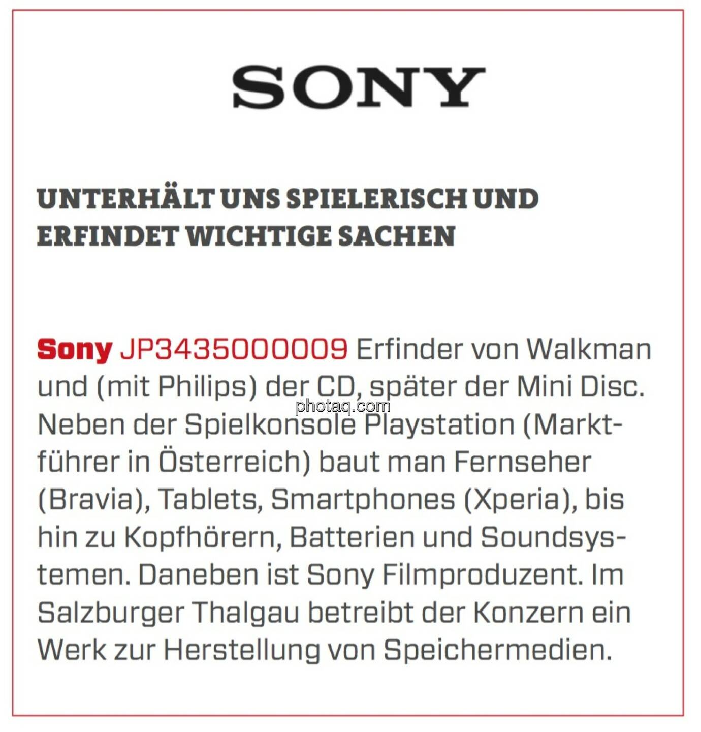 Sony - Unterhält uns spielerisch und erfindet wichtige Sachen: Erfinder von Walkman und (mit Philips) der CD, später der Mini Disc. Neben der Spielkonsole Playstation (Marktführer in Österreich) baut man Fernseher (Bravia), Tablets, Smartphones (Xperia), bis hin zu Kopfhörern, Batterien und Soundsystemen. Daneben ist Sony Filmproduzent. Im Salzburger Thalgau betreibt der Konzern ein Werk zur Herstellung von Speichermedien.