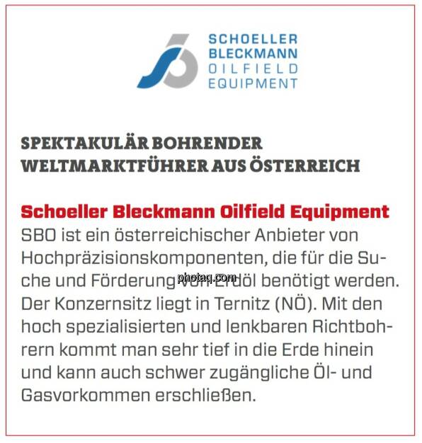 Schoeller Bleckmann Oilfield Equipment - Spektakulär bohrender Weltmarktführer aus Österreich: SBO ist ein österreichischer Anbieter von Hochpräzisionskomponenten, die für die Suche und Förderung von Erdöl benötigt werden. Der Konzernsitz liegt in Ternitz (NÖ). Mit den hoch spezialisierten und lenkbaren Richtbohrern kommt man sehr tief in die Erde hinein und kann auch schwer zugängliche Öl- und Gasvorkommen erschließen. (24.03.2020) 