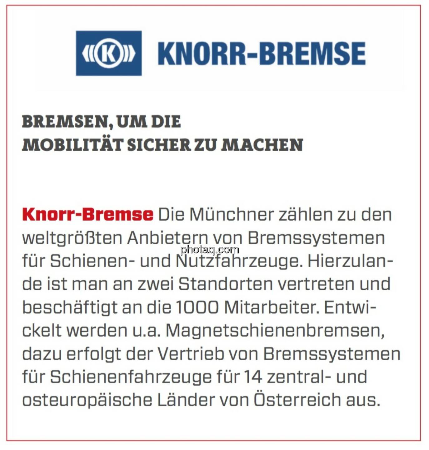 Knorr-Bremse - Bremsen, um die Mobilität sicher zu machen: Die Münchner zählen zu den weltgrößten Anbietern von Bremssystemen für Schienen- und Nutzfahrzeuge. Hierzulande ist man an zwei Standorten vertreten und beschäftigt an die 1000 Mitarbeiter. Entwickelt werden u.a. Magnetschienenbremsen, dazu erfolgt der Vertrieb von Bremssystemen für Schienenfahrzeuge für 14 zentral- und osteuropäische Länder von Österreich aus.