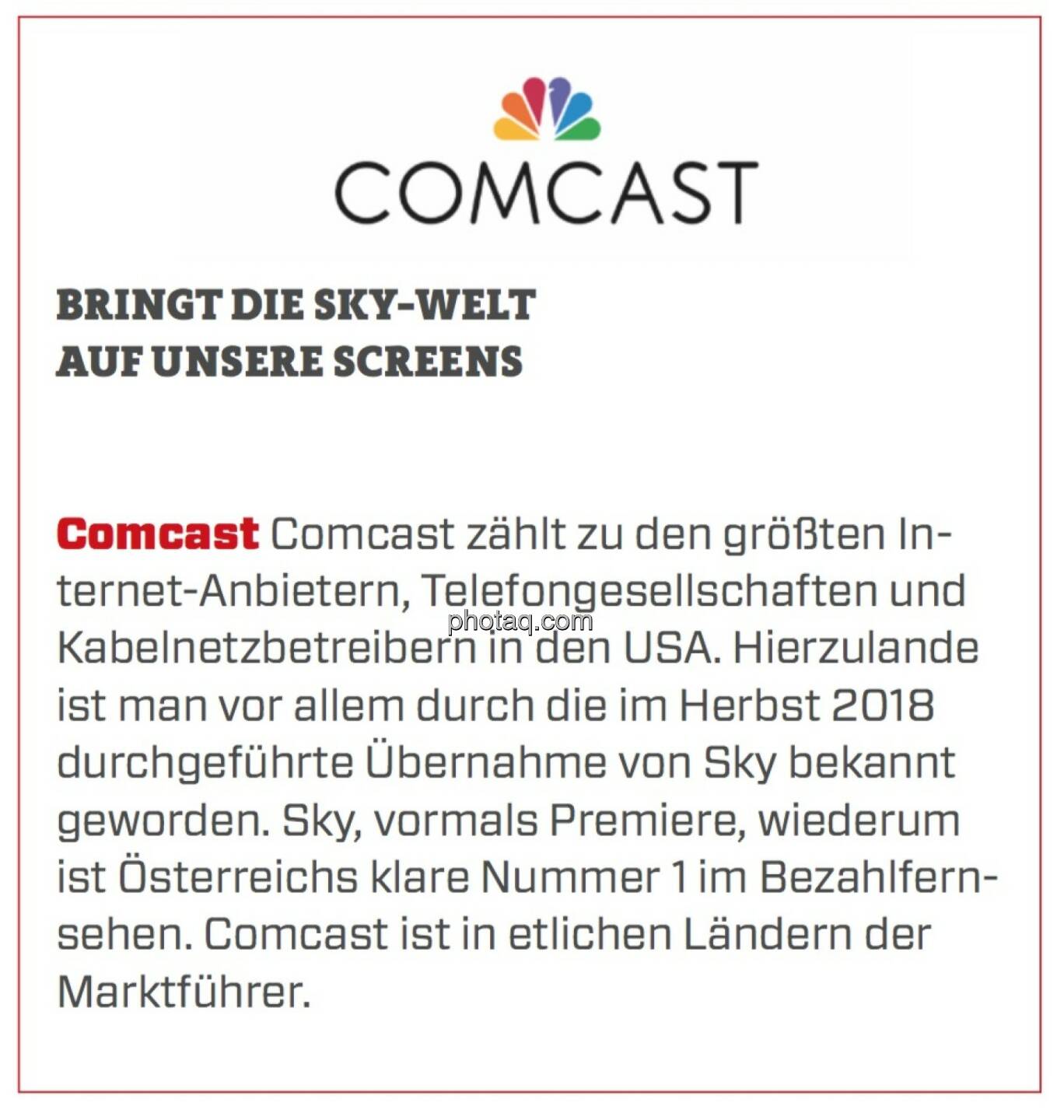 Comcast - Bringt die Sky-Welt auf unsere Screens: Comcast zählt zu den größten Internet-Anbietern, Telefongesellschaften und Kabelnetzbetreibern in den USA. Hierzulande ist man vor allem durch die im Herbst 2018 durchgeführte Übernahme von Sky bekannt geworden. Sky, vormals Premiere, wiederum ist Österreichs klare Nummer 1 im Bezahlfernsehen. Comcast ist in etlichen Ländern der Marktführer.