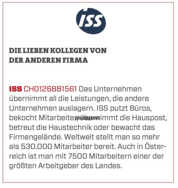 ISS - Die lieben Kollegen von der anderen Firma: Das Unternehmen übernimmt all die Leistungen, die andere Unternehmen auslagern. ISS putzt Büros, bekocht Mitarbeiter, übernimmt die Hauspost, betreut die Haustechnik oder bewacht das Firmengelände. Weltweit stellt man so mehr als 530.000 Mitarbeiter bereit. Auch in Österreich ist man mit 7500 Mitarbeitern einer der größten Arbeitgeber des Landes. (24.03.2020) 