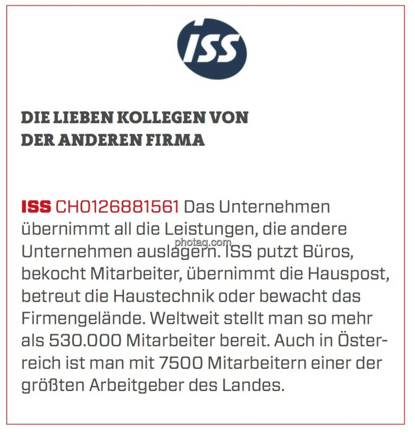 ISS - Die lieben Kollegen von der anderen Firma: Das Unternehmen übernimmt all die Leistungen, die andere Unternehmen auslagern. ISS putzt Büros, bekocht Mitarbeiter, übernimmt die Hauspost, betreut die Haustechnik oder bewacht das Firmengelände. Weltweit stellt man so mehr als 530.000 Mitarbeiter bereit. Auch in Österreich ist man mit 7500 Mitarbeitern einer der größten Arbeitgeber des Landes.