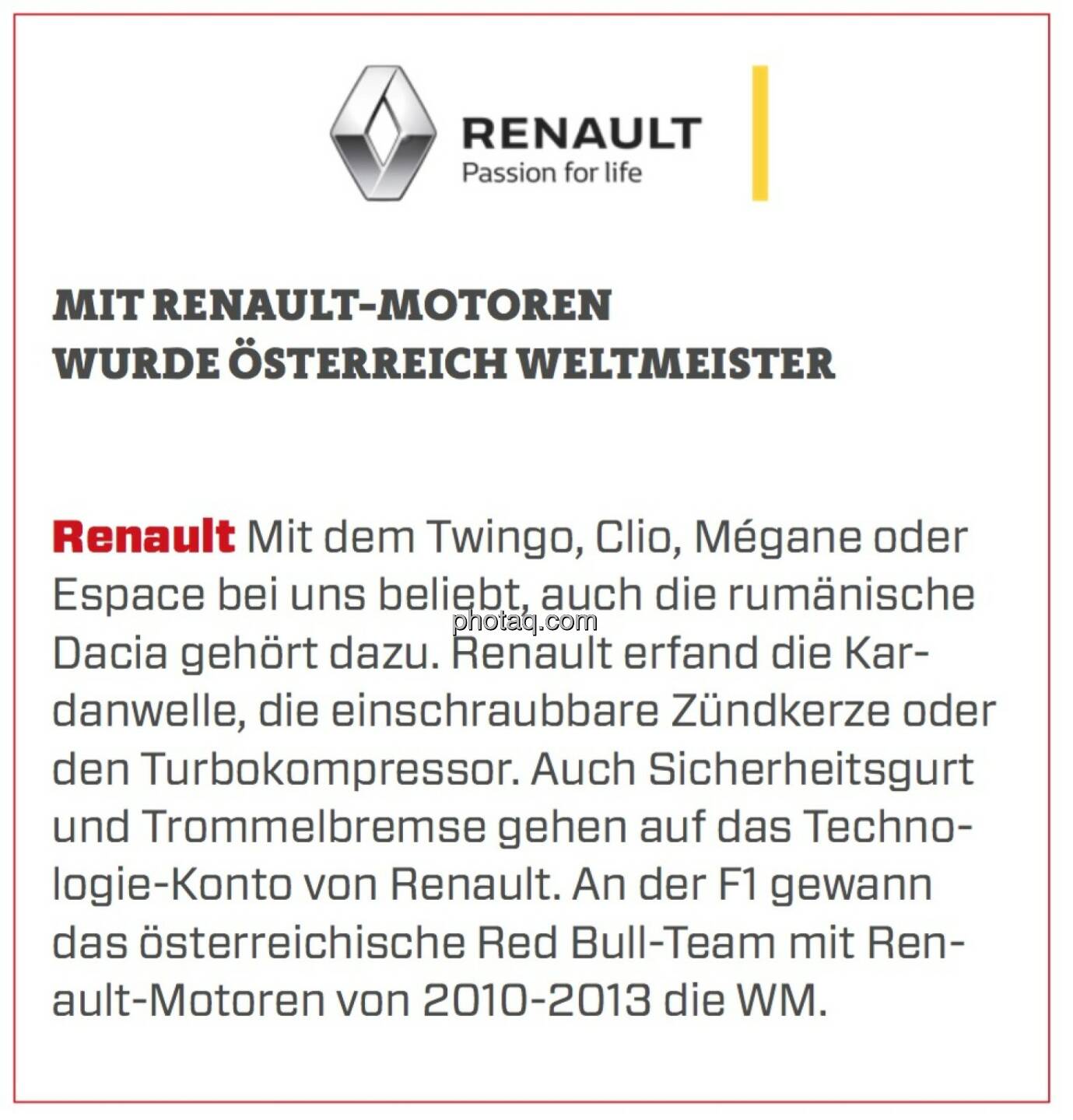 Renault - Mit Renault-Motoren wurde Österreich Weltmeister: Mit dem Twingo, Clio, Mégane oder Espace bei uns beliebt, auch die rumänische Dacia gehört dazu. Renault erfand die Kardanwelle, die einschraubbare Zündkerze oder den Turbokompressor. Auch Sicherheitsgurt und Trommelbremse gehen auf das Technologie-Konto von Renault. An der F1 gewann das österreichische Red Bull-Team mit Renault-Motoren von 2010-2013 die WM.