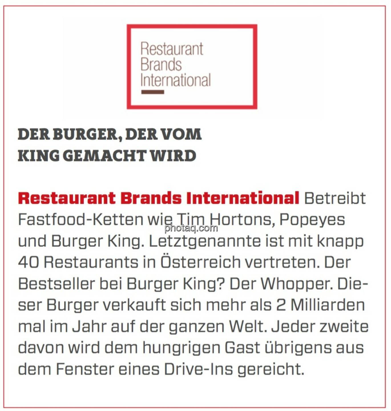 Restaurant Brands International - Der Burger, der vom King gemacht wird: Betreibt Fastfood-Ketten wie Tim Hortons, Popeyes und Burger King. Letztgenannte ist mit knapp 40 Restaurants in Österreich vertreten. Der Bestseller bei Burger King? Der Whopper. Dieser Burger verkauft sich mehr als 2 Milliarden mal im Jahr auf der ganzen Welt. Jeder zweite davon wird dem hungrigen Gast übrigens aus dem Fenster eines Drive-Ins gereicht. 