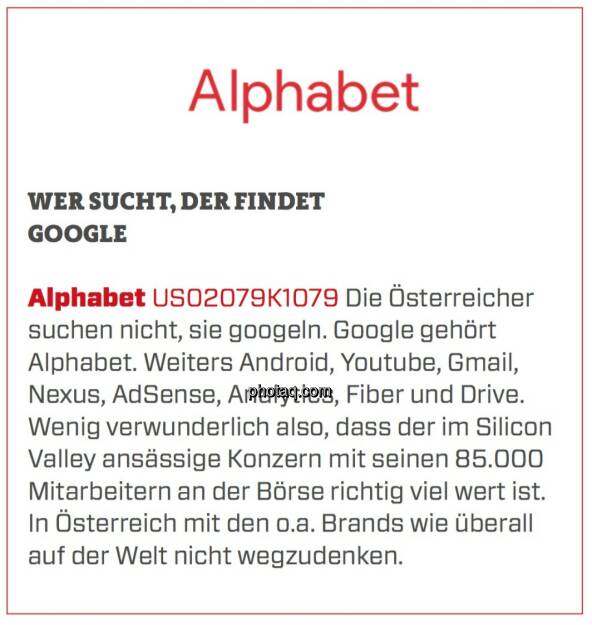 Alphabet - Wer sucht, der findet Google: Die Österreicher suchen nicht, sie googeln. Google gehört Alphabet. Weiters Android, Youtube, Gmail, Nexus, AdSense, Analytics, Fiber und Drive. Wenig verwunderlich also, dass der im Silicon Valley ansässige Konzern mit seinen 85.000 Mitarbeitern an der Börse richtig viel wert ist. In Österreich mit den o.a. Brands wie überall auf der Welt nicht wegzudenken. (24.03.2020) 