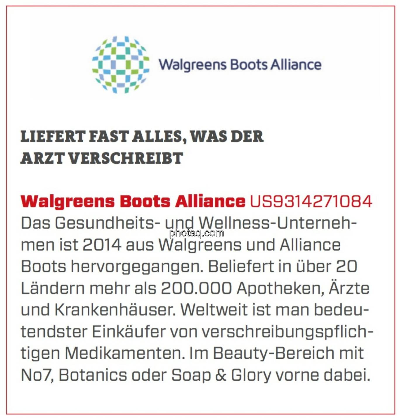 Walgreens Boots Alliance - Liefert fast alles, was der Arzt verschreibt: Das Gesundheits- und Wellness-Unternehmen ist 2014 aus Walgreens und Alliance Boots hervorgegangen. Beliefert in über 20 Ländern mehr als 200.000 Apotheken, Ärzte und Krankenhäuser. Weltweit ist man bedeutendster Einkäufer von verschreibungspflichtigen Medikamenten. Im Beauty-Bereich mit No7, Botanics oder Soap & Glory vorne dabei. 