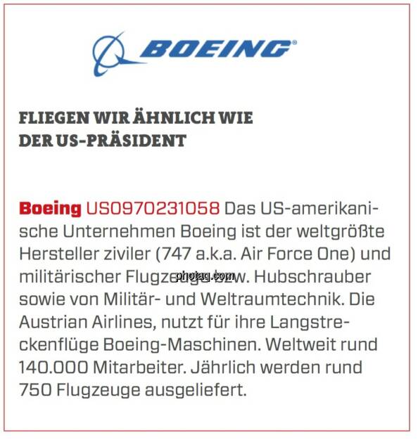 Boeing - Fliegen wir ähnlich wie der US-Präsident: Das US-amerikanische Unternehmen Boeing ist der weltgrößte Hersteller ziviler (747 a.k.a. Air Force One) und militärischer Flugzeuge bzw. Hubschrauber sowie von Militär- und Weltraumtechnik. Die Austrian Airlines, nutzt für ihre Langstreckenflüge Boeing-Maschinen. Weltweit rund 140.000 Mitarbeiter. Jährlich werden rund 750 Flugzeuge ausgeliefert. (24.03.2020) 