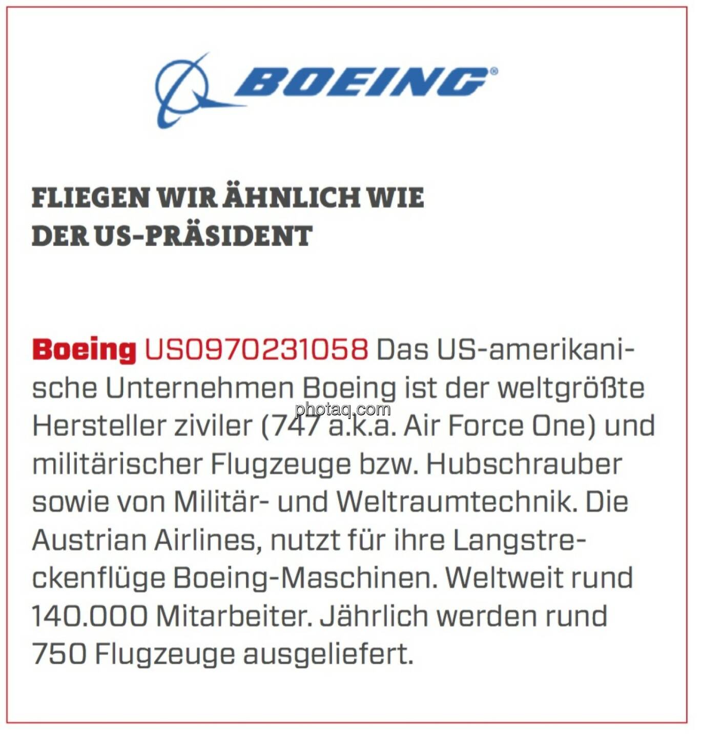 Boeing - Fliegen wir ähnlich wie der US-Präsident: Das US-amerikanische Unternehmen Boeing ist der weltgrößte Hersteller ziviler (747 a.k.a. Air Force One) und militärischer Flugzeuge bzw. Hubschrauber sowie von Militär- und Weltraumtechnik. Die Austrian Airlines, nutzt für ihre Langstreckenflüge Boeing-Maschinen. Weltweit rund 140.000 Mitarbeiter. Jährlich werden rund 750 Flugzeuge ausgeliefert.