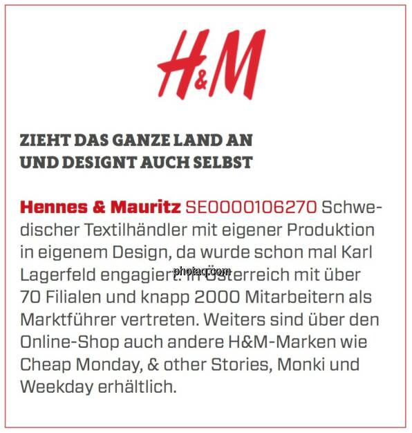 Hennes & Mauritz - Zieht das ganze Land an und designt auch selbst: Schwedischer Textilhändler mit eigener Produktion in eigenem Design, da wurde schon mal Karl Lagerfeld engagiert. In Österreich mit über 70 Filialen und knapp 2000 Mitarbeitern als Marktführer vertreten. Weiters sind über den Online-Shop auch andere H&M-Marken wie Cheap Monday, & other Stories, Monki und Weekday erhältlich. (24.03.2020) 