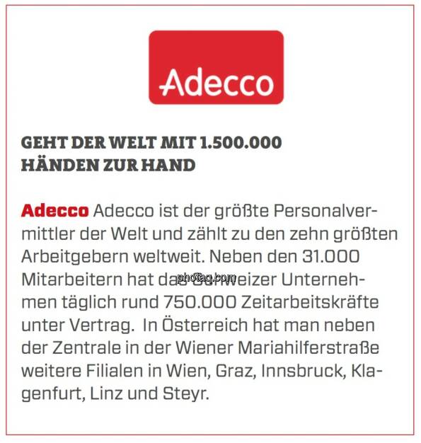 Adecco - Geht der Welt mit 1.500.000 Händen zur Hand: Adecco ist der größte Personalvermittler der Welt und zählt zu den zehn größten Arbeitgebern weltweit. Neben den 31.000 Mitarbeitern hat das Schweizer Unternehmen täglich rund 750.000 Zeitarbeitskräfte unter Vertrag.  In Österreich hat man neben der Zentrale in der Wiener Mariahilferstraße weitere Filialen in Wien, Graz, Innsbruck, Klagenfurt, Linz und Steyr. (24.03.2020) 