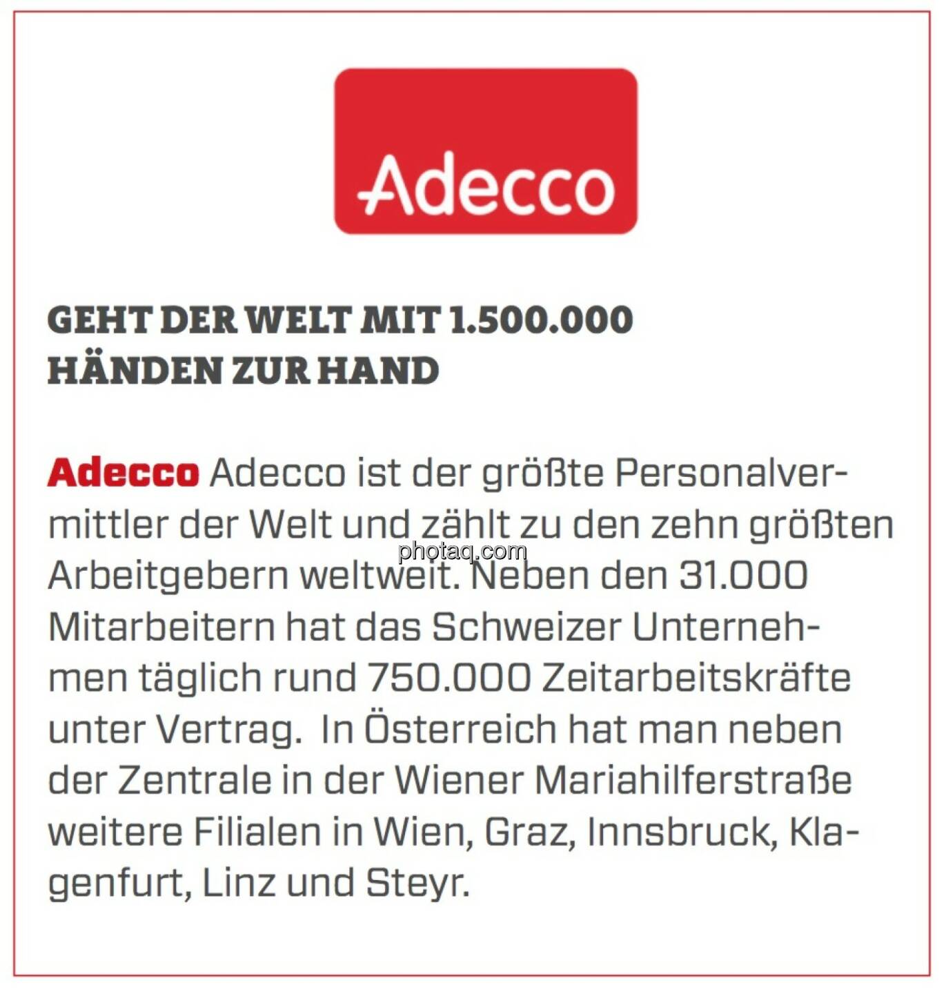 Adecco - Geht der Welt mit 1.500.000 Händen zur Hand: Adecco ist der größte Personalvermittler der Welt und zählt zu den zehn größten Arbeitgebern weltweit. Neben den 31.000 Mitarbeitern hat das Schweizer Unternehmen täglich rund 750.000 Zeitarbeitskräfte unter Vertrag.  In Österreich hat man neben der Zentrale in der Wiener Mariahilferstraße weitere Filialen in Wien, Graz, Innsbruck, Klagenfurt, Linz und Steyr.
