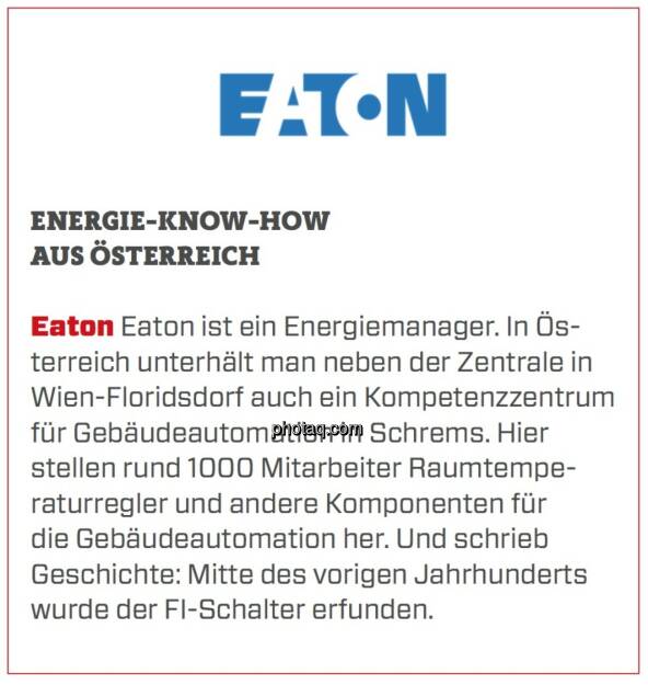 Eaton - Energie-Know-How aus Österreich: Eaton ist ein Energiemanager. In Österreich unterhält man neben der Zentrale in Wien-Floridsdorf auch ein Kompetenzzentrum für Gebäudeautomation in Schrems. Hier stellen rund 1000 Mitarbeiter Raumtemperaturregler und andere Komponenten für die Gebäudeautomation her. Und schrieb Geschichte: Mitte des vorigen Jahrhunderts wurde der FI-Schalter erfunden.  (24.03.2020) 