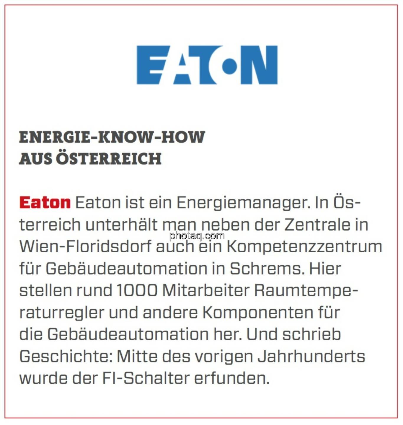 Eaton - Energie-Know-How aus Österreich: Eaton ist ein Energiemanager. In Österreich unterhält man neben der Zentrale in Wien-Floridsdorf auch ein Kompetenzzentrum für Gebäudeautomation in Schrems. Hier stellen rund 1000 Mitarbeiter Raumtemperaturregler und andere Komponenten für die Gebäudeautomation her. Und schrieb Geschichte: Mitte des vorigen Jahrhunderts wurde der FI-Schalter erfunden. 