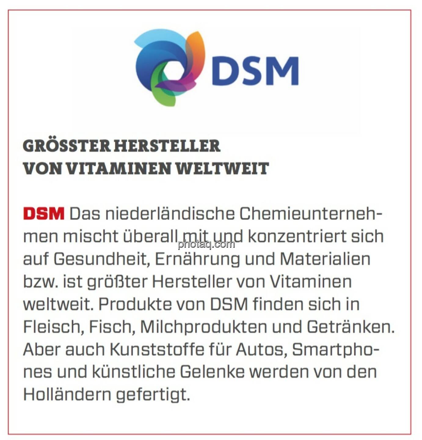 DSM - Größter Hersteller von Vitaminen weltweit: Das niederländische Chemieunternehmen mischt überall mit und konzentriert sich auf Gesundheit, Ernährung und Materialien bzw. ist größter Hersteller von Vitaminen weltweit. Produkte von DSM finden sich in Fleisch, Fisch, Milchprodukten und Getränken. Aber auch Kunststoffe für Autos, Smartphones und künstliche Gelenke werden von den Holländern gefertigt.