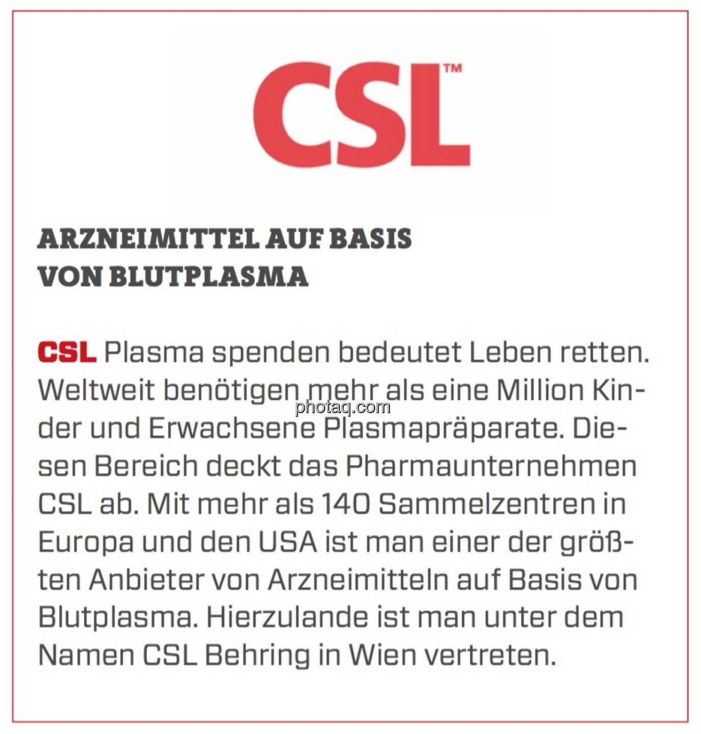 CSL - Arzneimittel auf Basis von Blutplasma: Plasma spenden bedeutet Leben retten. Weltweit benötigen mehr als eine Million Kinder und Erwachsene Plasmapräparate. Diesen Bereich deckt das Pharmaunternehmen CSL ab. Mit mehr als 140 Sammelzentren in Europa und den USA ist man einer der größten Anbieter von Arzneimitteln auf Basis von Blutplasma. Hierzulande ist man unter dem Namen CSL Behring in Wien vertreten.