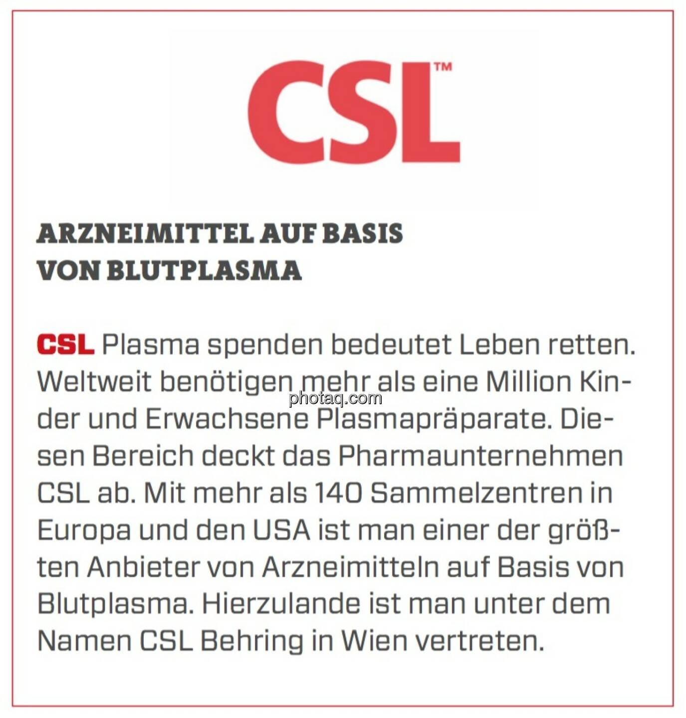 CSL - Arzneimittel auf Basis von Blutplasma: Plasma spenden bedeutet Leben retten. Weltweit benötigen mehr als eine Million Kinder und Erwachsene Plasmapräparate. Diesen Bereich deckt das Pharmaunternehmen CSL ab. Mit mehr als 140 Sammelzentren in Europa und den USA ist man einer der größten Anbieter von Arzneimitteln auf Basis von Blutplasma. Hierzulande ist man unter dem Namen CSL Behring in Wien vertreten.