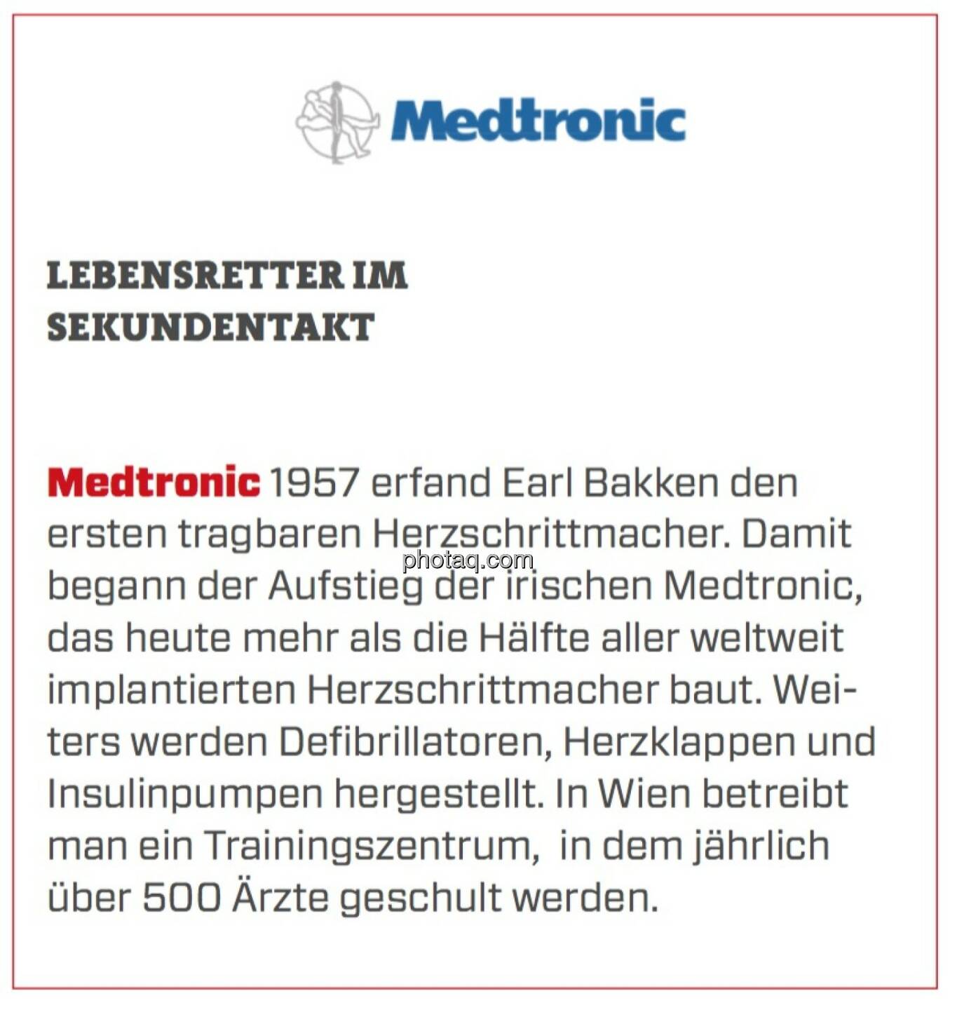 Medtronic - Lebensretter im Sekundentakt: 1957 erfand Earl Bakken den ersten tragbaren Herzschrittmacher. Damit begann der Aufstieg der irischen Medtronic, das heute mehr als die Hälfte aller weltweit implantierten Herzschrittmacher baut. Weiters werden Defibrillatoren, Herzklappen und Insulinpumpen hergestellt. In Wien betreibt man ein Trainingszentrum,  in dem jährlich über 500 Ärzte geschult werden.