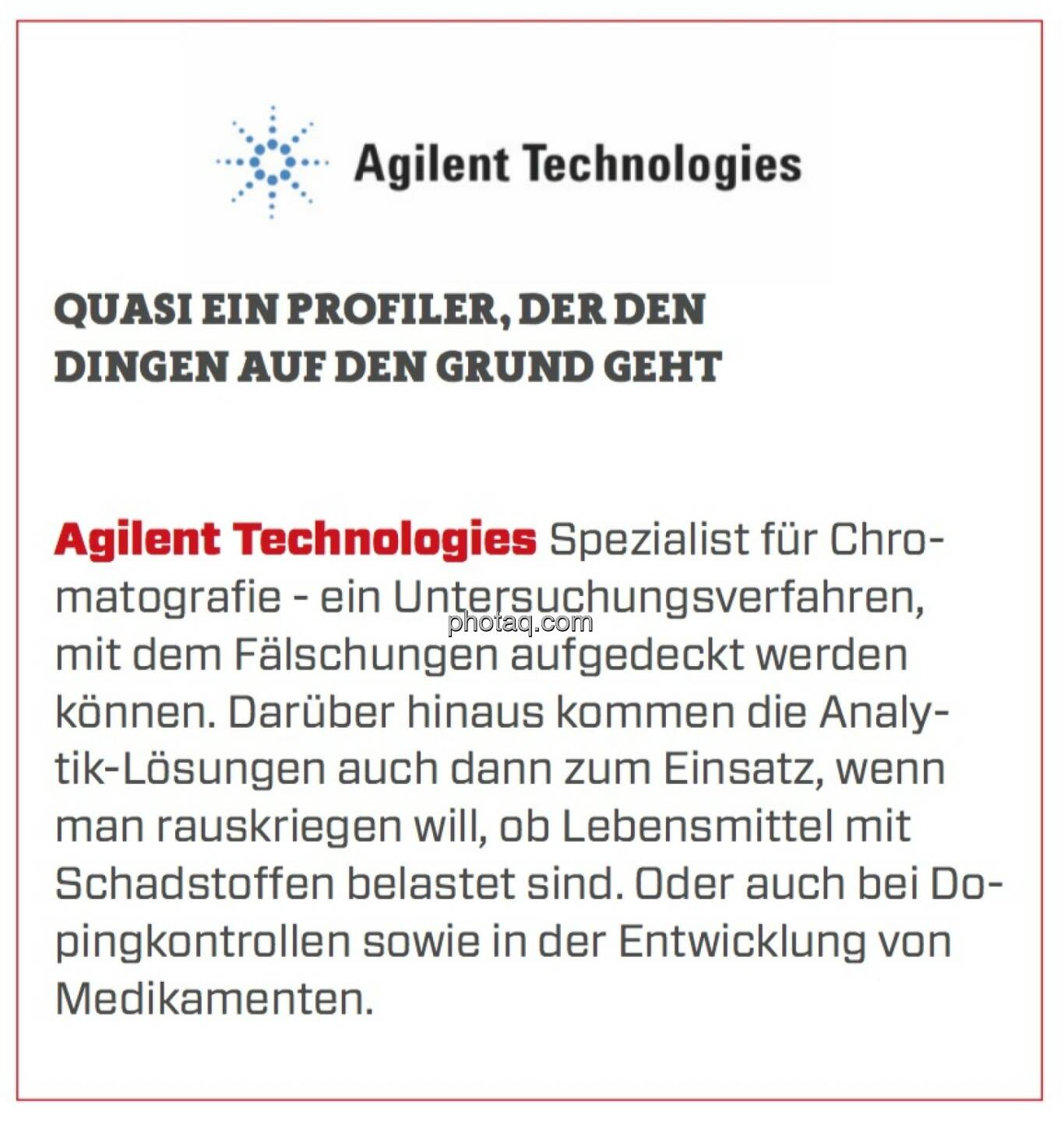 Agilent Technologies - Quasi ein Profiler, der den Dingen auf den Grund geht: Spezialist für Chromatografie - ein Untersuchungsverfahren, mit dem Fälschungen aufgedeckt werden können. Darüber hinaus kommen die Analytik-Lösungen auch dann zum Einsatz, wenn man rauskriegen will, ob Lebensmittel mit Schadstoffen belastet sind. Oder auch bei Dopingkontrollen sowie in der Entwicklung von Medikamenten.