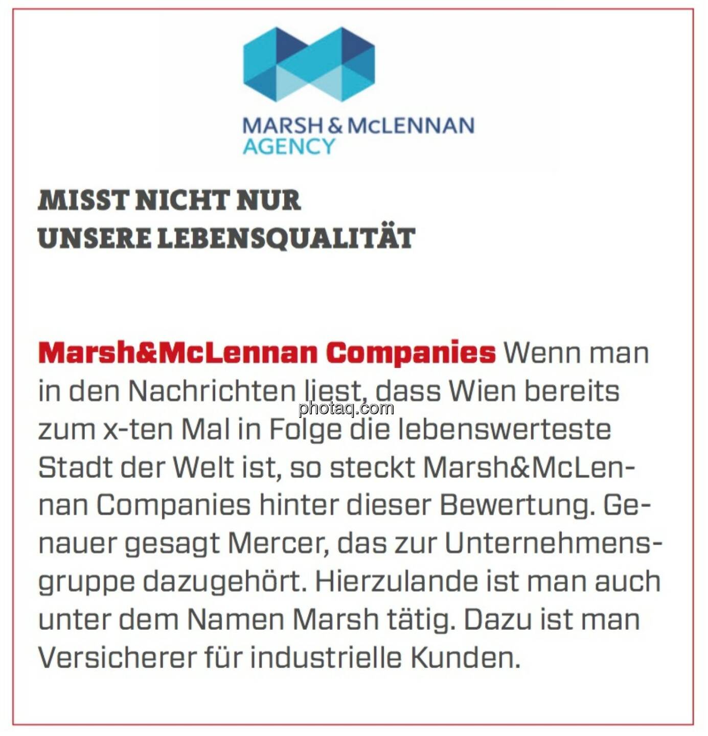 Marsh&McLennan Companies - Misst nicht nur unsere Lebensqualität: Wenn man in den Nachrichten liest, dass Wien bereits zum x-ten Mal in Folge die lebenswerteste Stadt der Welt ist, so steckt Marsh&McLennan Companies hinter dieser Bewertung. Genauer gesagt Mercer, das zur Unternehmensgruppe dazugehört. Hierzulande ist man auch unter dem Namen Marsh tätig. Dazu ist man Versicherer für industrielle Kunden. 