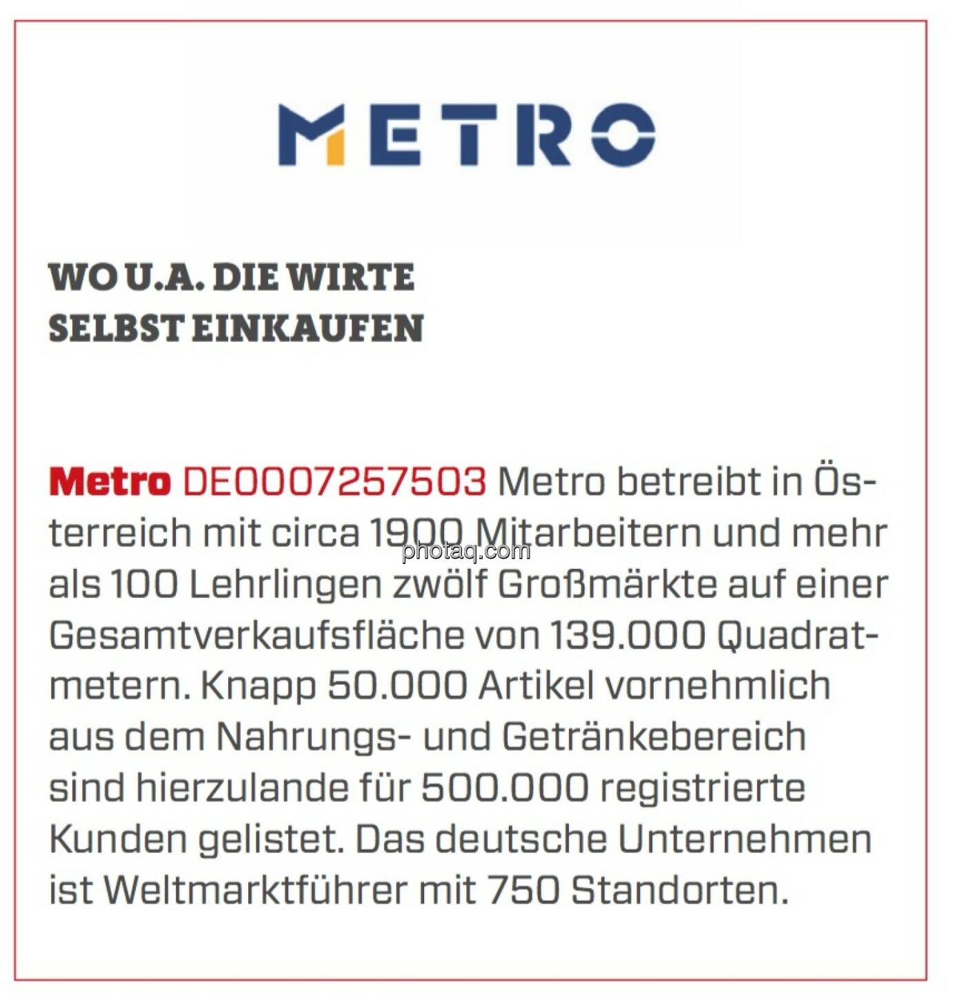 Metro - Wo u.a. die Wirte selbst einkaufen: Metro betreibt in Österreich mit circa 1900 Mitarbeitern und mehr als 100 Lehrlingen zwölf Großmärkte auf einer Gesamtverkaufsfläche von 139.000 Quadratmetern. Knapp 50.000 Artikel vornehmlich aus dem Nahrungs- und Getränkebereich sind hierzulande für 500.000 registrierte Kunden gelistet. Das deutsche Unternehmen ist Weltmarktführer mit 750 Standorten.