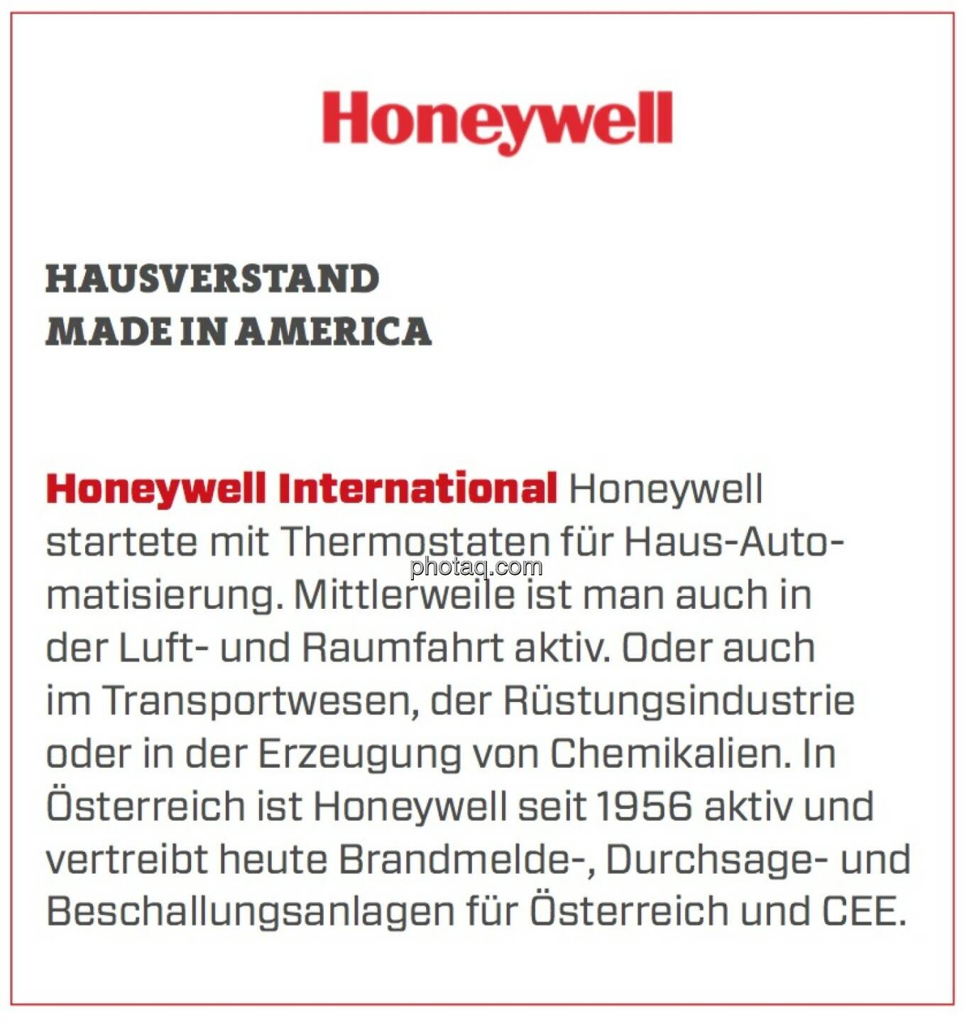 Honeywell International - Hausverstand Made in America: Honeywell startete mit Thermostaten für Haus-Automatisierung. Mittlerweile ist man auch in der Luft- und Raumfahrt aktiv. Oder auch im Transportwesen, der Rüstungsindustrie oder in der Erzeugung von Chemikalien. In Österreich ist Honeywell seit 1956 aktiv und vertreibt heute Brandmelde-, Durchsage- und Beschallungsanlagen für Österreich und CEE. 