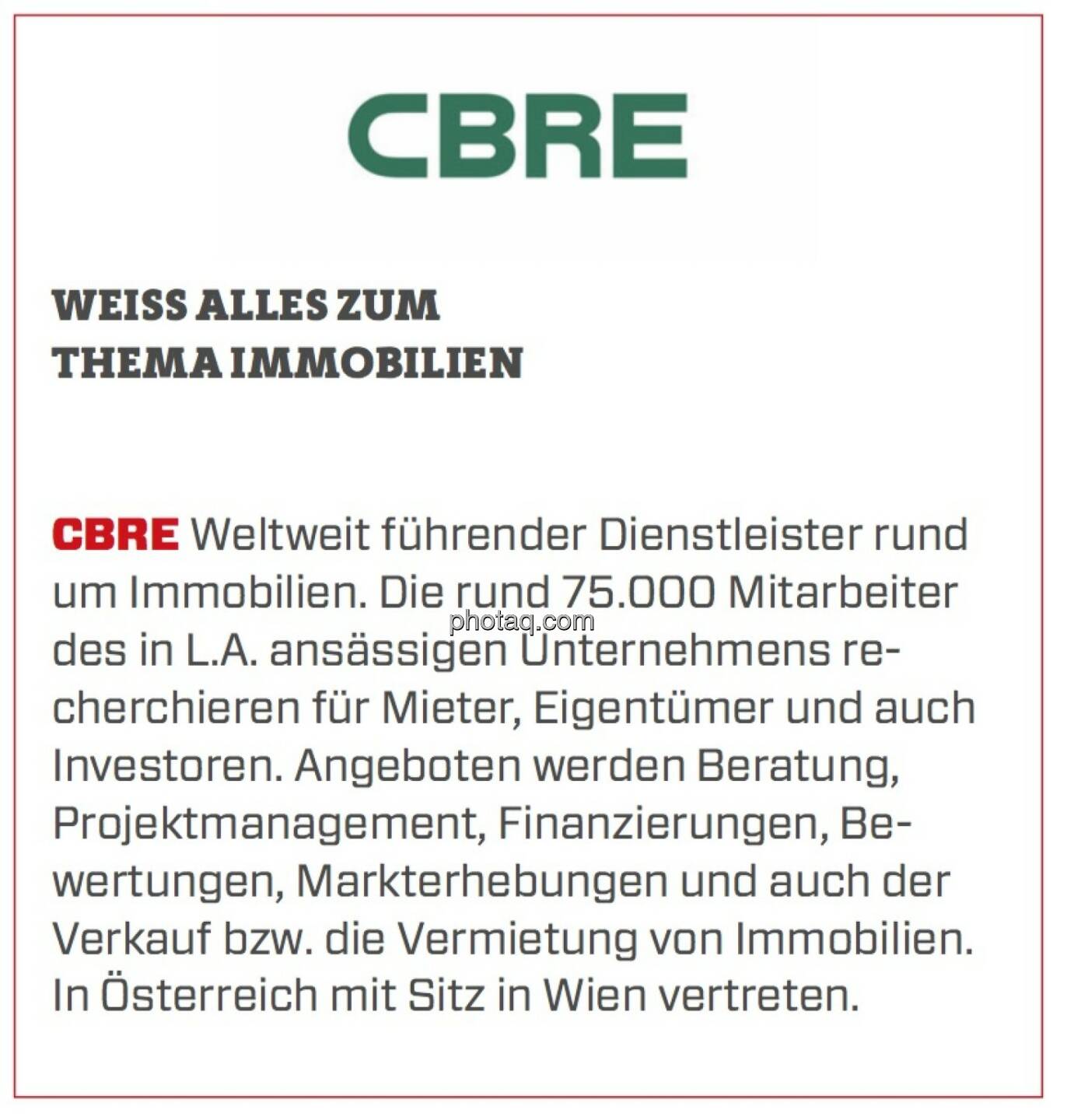 CBRE - Weiß alles zum Thema Immobilien: Weltweit führender Dienstleister rund um Immobilien. Die rund 75.000 Mitarbeiter des in L.A. ansässigen Unternehmens recherchieren für Mieter, Eigentümer und auch Investoren. Angeboten werden Beratung, Projektmanagement, Finanzierungen, Bewertungen, Markterhebungen und auch der Verkauf bzw. die Vermietung von Immobilien. In Österreich mit Sitz in Wien vertreten.