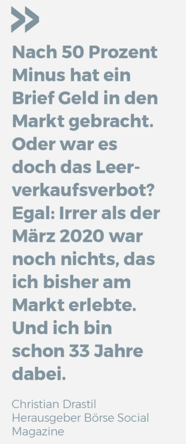 Nach 50 Prozent Minus hat ein Brief Geld in den Markt gebracht. Oder war es doch das Leerverkaufsverbot? Egal: Irrer als der März 2020 war noch nichts, das ich bisher am Markt erlebte. Und ich bin schon 33 Jahre dabei.
Christian Drastil, Herausgeber Börse Social Magazine 