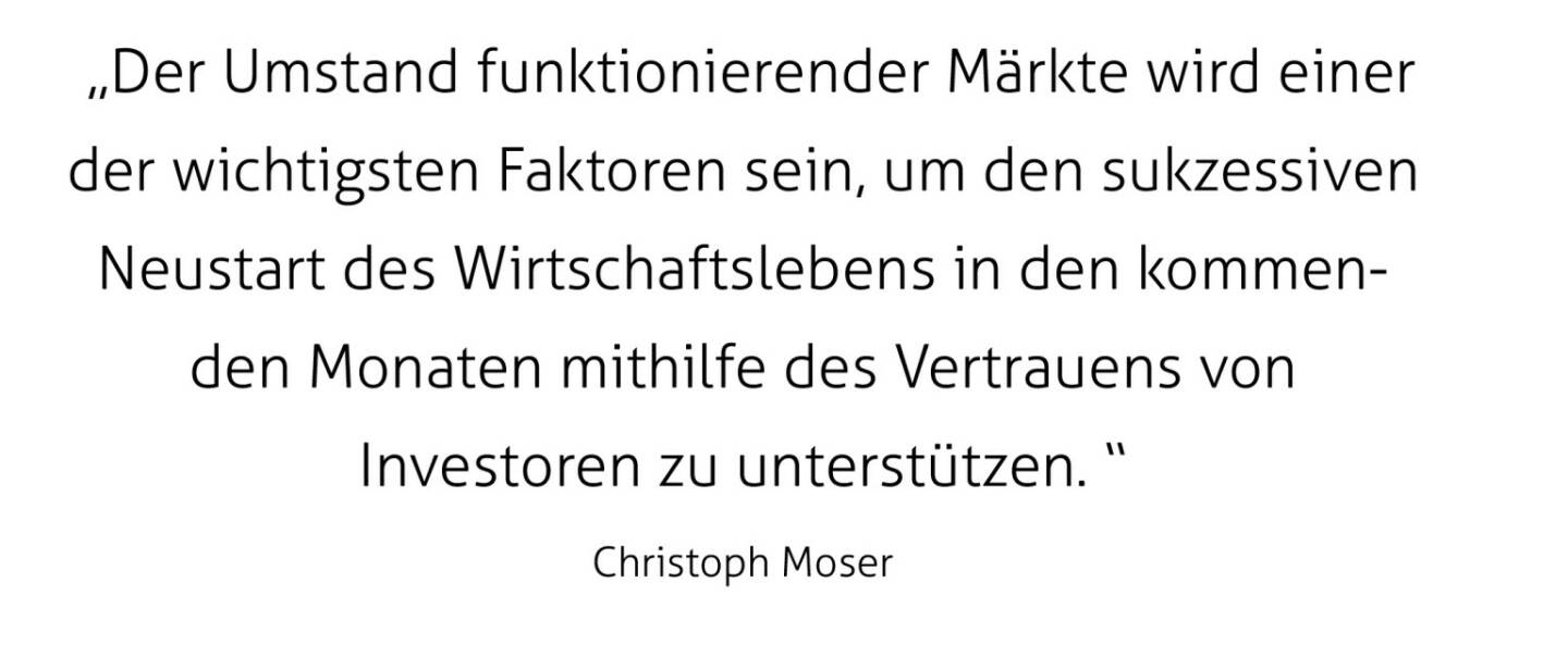  „Der Umstand funktionierender Märkte wird einer der wichtigsten Faktoren sein, um den sukzessiven Neustart des Wirtschaftslebens in den kommenden Monaten mithilfe des Vertrauens von Investoren zu unterstützen. “
Christoph Moser