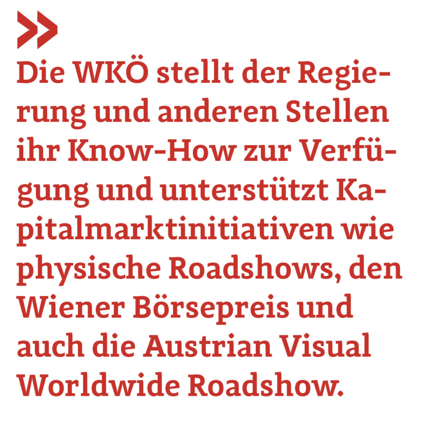 Die WKÖ stellt der Regierung und anderen Stellen ihr Know-How zur Verfügung und unterstützt Kapitalmarktinitiativen wie physische Roadshows, den Wiener Börsepreis und auch die Austrian Visual Worldwide Roadshow. 
Harald Mahrer
