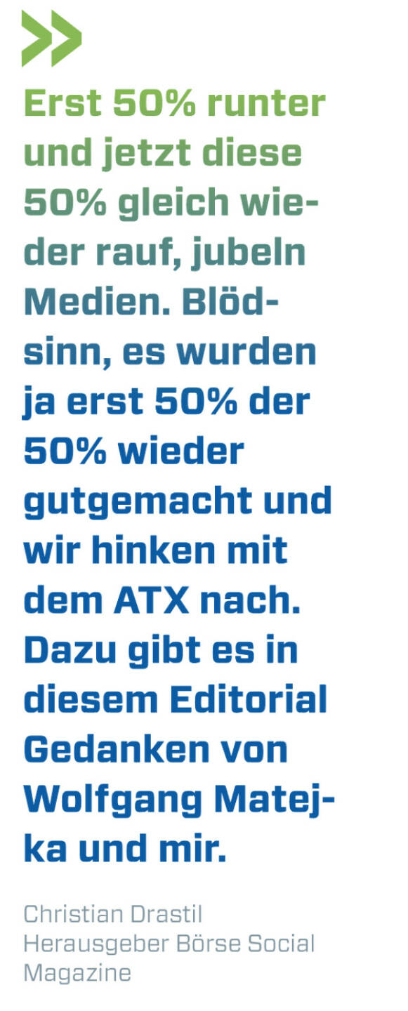 Erst 50% runter und jetzt diese 50% gleich wieder rauf, jubeln Medien. Blödsinn, es wurden ja erst 50% der 50% wieder gutgemacht und wir hinken mit dem ATX nach. Dazu gibt es in diesem Editorial Gedanken von Wolfgang Matejka und mir. 
Christian Drastil, Herausgeber Börse Social Magazine 