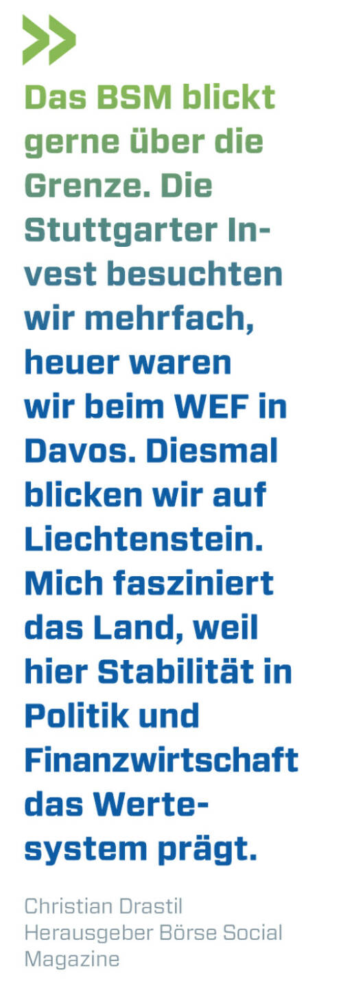 Das BSM blickt gerne über die Grenze. Die Stuttgarter Invest besuchten wir mehrfach, heuer waren wir beim WEF in Davos. Diesmal blicken wir auf Liechtenstein. Mich fasziniert das Land, weil hier Stabilität in Politik und Finanzwirtschaft das Werte-system prägt. 
Christian Drastil, Herausgeber Börse Social Magazine 