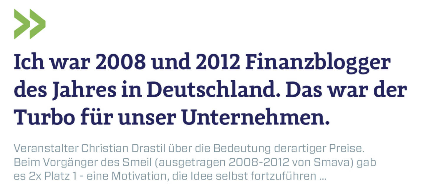 Ich war 2008 und 2012 Finanzblogger des Jahres in Deutschland. Das war der Turbo für unser Unternehmen.
Veranstalter Christian Drastil über die Bedeutung derartiger Preise. Beim Vorgänger des Smeil (ausgetragen 2008-2012 von Smava) gab es 2x Platz 1 - eine Motivation, die Idee selbst fortzuführen ...