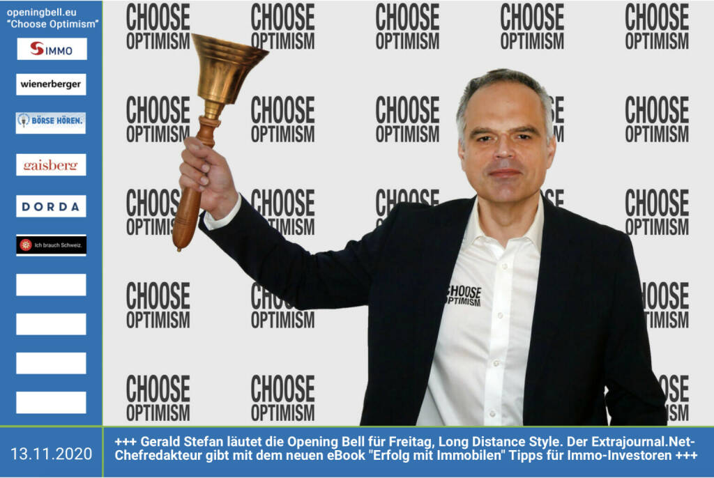 13.11.: Gerald Stefan läutet die Opening Bell für Freitag, Long Distance Style. Der Extrajournal.Net-Chefredakteur gibt mit dem neuen eBook Erfolg mit Immobilen Tipps für Immo-Investoren. Link:  https://extrajournal.net/2020/10/06/lohnt-sich-ein-immobilien-investment-in-zeiten-der-krise/ - mehr Choose Optimism: https://boerse-social.com/category/choose_optimism   https://www.facebook.com/chooseoptimism/ (13.11.2020)